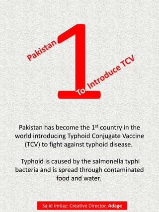 Pakistan has become the 1st country in the
world introducing Typhoid Conjugate Vaccine
(TCV) to fight against typhoid disease.
Typhoid is caused by the salmonella typhi
bacteria and is spread through contaminated
food and water.
Sajid Imtiaz: Creative Director, Adage
 