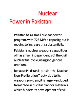 Nuclear
Powerin Pakistan
 Pakistanhasa smallnuclearpower
program,with725MWe capacity,but is
movingto increasethissubstantially.
 Pakistan'snuclearweaponscapabilities
of has arisenindependentlyof the civil
nuclearfuelcycle,usingindigenous
uranium.
 BecausePakistanis outsidethe Nuclear
Non-ProliferationTreaty,due to its
weaponsprogram,it is largelyexcluded
fromtradein nuclearplantormaterials,
whichhindersits developmentof civil
 