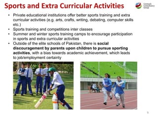 9
Sports and Extra Curricular Activities
• Private educational institutions offer better sports training and extra
curricular activities (e.g. arts, crafts, writing, debating, computer skills
etc.)
• Sports training and competitions inter classes
• Summer and winter sports training camps to encourage participation
in sports and extra curricular activities
• Outside of the elite schools of Pakistan, there is social
discouragement by parents upon children to pursue sporting
activities, with a bias towards academic achievement, which leads
to job/employment certainty
 
