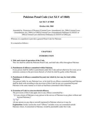 Pakistan Penal Code (Act XLV of 1860)
                                        Act XLV of 1860

                                        October 6th, 1860

  Amended by: Protection of Women (Criminal Laws Amendment) Act, 2006,Criminal Laws
   (Amendment) Act, 2004 (I of 2005),Criminal Law (Amendment) Ordinance (LXXXV of
           2002),Criminal Laws (Reforms) Ordinance (LXXXVI of 2002),etc.

Whereas it is expedient to provide a general Penal Code for Pakistan:

It is enacted as follows:-



                                           CHAPTER I

                                        INTRODUCTION

1. Title and extent of operation of the Code.
   This Act shall be called the Pakistan Penal Code, and shall take effect throughout Pakistan.

2. Punishment of offences committed within Pakistan.
   Every person shall be liable to punishment under this Code and not otherwise for every act or
   omission contrary to the provisions thereof, of which he shall be guilty within Pakistan.

3. Punishment of offences committed beyond, but which by law may be tried within
   Pakistan.
   Any person liable, by any Pakistan Law, to be tried for an offence committed beyond Pakistan
   shall be dealt with according to the provision of this Code for any act committed beyond
   Pakistan in the same manner as if such act had been committed within Pakistan.

4. Extension of Code to extra-territorial offences.
   The provisions of this Code apply also to any offence committed by:-
    1
      [(1) any citizen of Pakistan or any person in the service of Pakistan in any place without and
           beyond Pakistan;] 1
   2 24 4
    [] []
   (4) any person on any ship or aircraft registered in Pakistan wherever it may be.
   Explanation: In this section the word "offence" includes every act committed outside
   Pakistan which, if committed in Pakistan, would be punishable under this Code.
 