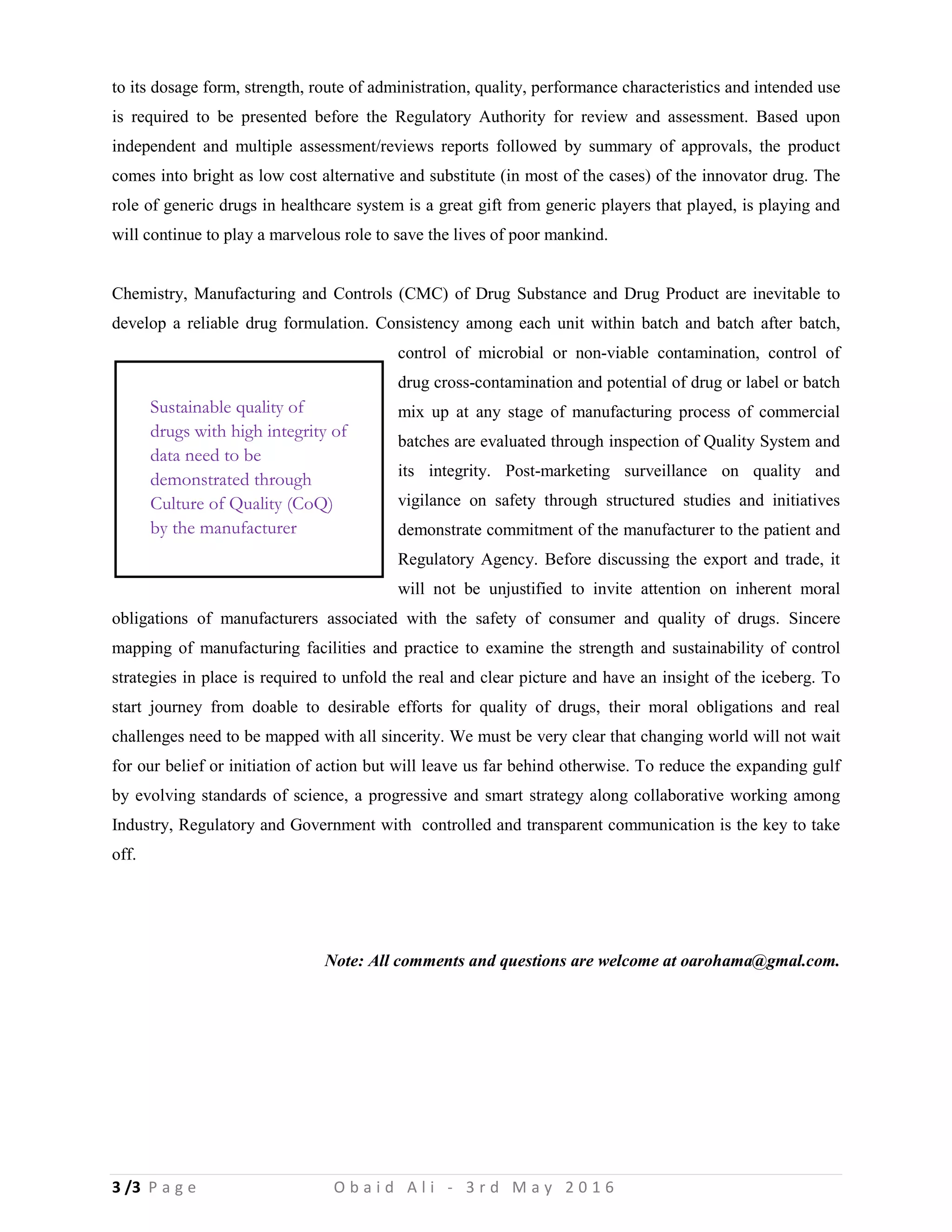 3 /3 P a g e O b a i d A l i - 3 r d M a y 2 0 1 6
to its dosage form, strength, route of administration, quality, performance characteristics and intended use
is required to be presented before the Regulatory Authority for review and assessment. Based upon
independent and multiple assessment/reviews reports followed by summary of approvals, the product
comes into bright as low cost alternative and substitute (in most of the cases) of the innovator drug. The
role of generic drugs in healthcare system is a great gift from generic players that played, is playing and
will continue to play a marvelous role to save the lives of poor mankind.
Chemistry, Manufacturing and Controls (CMC) of Drug Substance and Drug Product are inevitable to
develop a reliable drug formulation. Consistency among each unit within batch and batch after batch,
control of microbial or non-viable contamination, control of
drug cross-contamination and potential of drug or label or batch
mix up at any stage of manufacturing process of commercial
batches are evaluated through inspection of Quality System and
its integrity. Post-marketing surveillance on quality and
vigilance on safety through structured studies and initiatives
demonstrate commitment of the manufacturer to the patient and
Regulatory Agency. Before discussing the export and trade, it
will not be unjustified to invite attention on inherent moral
obligations of manufacturers associated with the safety of consumer and quality of drugs. Sincere
mapping of manufacturing facilities and practice to examine the strength and sustainability of control
strategies in place is required to unfold the real and clear picture and have an insight of the iceberg. To
start journey from doable to desirable efforts for quality of drugs, their moral obligations and real
challenges need to be mapped with all sincerity. We must be very clear that changing world will not wait
for our belief or initiation of action but will leave us far behind otherwise. To reduce the expanding gulf
by evolving standards of science, a progressive and smart strategy along collaborative working among
Industry, Regulatory and Government with controlled and transparent communication is the key to take
off.
Note: All comments and questions are welcome at oarohama@gmal.com.
Sustainable quality of
drugs with high integrity of
data need to be
demonstrated through
Culture of Quality (CoQ)
by the manufacturer
 