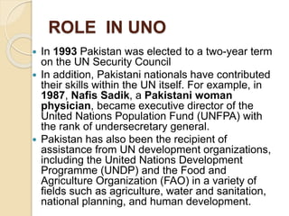 ROLE IN UNO
 In 1993 Pakistan was elected to a two-year term
on the UN Security Council
 In addition, Pakistani nationals have contributed
their skills within the UN itself. For example, in
1987, Nafis Sadik, a Pakistani woman
physician, became executive director of the
United Nations Population Fund (UNFPA) with
the rank of undersecretary general.
 Pakistan has also been the recipient of
assistance from UN development organizations,
including the United Nations Development
Programme (UNDP) and the Food and
Agriculture Organization (FAO) in a variety of
fields such as agriculture, water and sanitation,
national planning, and human development.
 