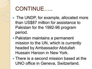 CONTINUE…..
 The UNDP, for example, allocated more
than US$87 million for assistance to
Pakistan for the 1992-96 program
period.
 Pakistan maintains a permanent
mission to the UN, which is currently
headed by Ambassador Abdullah
Hussain Haroon in New York.
 There is a second mission based at the
UNO office in Geneva, Switzerland.
 