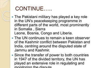 CONTINUE…..
 The Pakistani military has played a key role
in the UN's peacekeeping programme in
different parts of the world, most prominently
in Somalia , Sierra
Leone, Bosnia, Congo and Liberia.
 The UN continues to remain a keen observer
of the Kashmir conflict between Pakistan and
India, centring around the disputed state of
Jammu and Kashmir.
 Since the transfer of power to both countries
in 1947 of the divided territory, the UN has
played an extensive role in regulating and
 