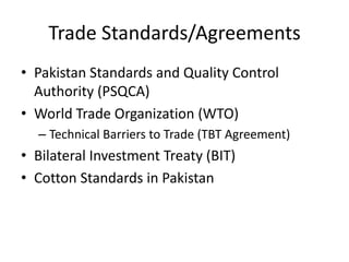 Trade Standards/Agreements Pakistan Standards and Quality Control Authority (PSQCA) World Trade Organization (WTO) Technical Barriers to Trade (TBT Agreement) Bilateral Investment Treaty (BIT) Cotton Standards in Pakistan 