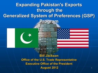 Expanding Pakistan's Exports
              through the
Generalized System of Preferences (GSP)
               Program




                   Bill Jackson
       Office of the U.S. Trade Representative
          Executive Office of the President
                     August 2012                 1
 