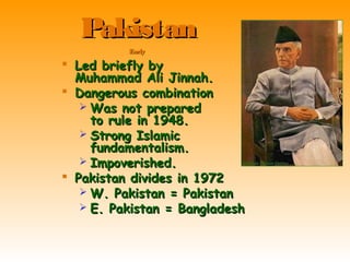  Led briefly byLed briefly by
Muhammad Ali Jinnah.Muhammad Ali Jinnah.
 Dangerous combinationDangerous combination
 Was not preparedWas not prepared
to rule in 1948.to rule in 1948.
 Strong IslamicStrong Islamic
fundamentalism.fundamentalism.
 Impoverished.Impoverished.
 Pakistan divides in 1972Pakistan divides in 1972
 W. Pakistan = PakistanW. Pakistan = Pakistan
 E. Pakistan = BangladeshE. Pakistan = Bangladesh
PakistanPakistan
EarlyEarly
 
