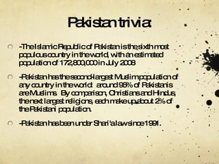 Pakistan trivia: -The Islamic Republic of Pakistan is the sixth most populous country in the world, with an estimated population of 172,800,000 in July 2008 -Pakistan has the second-largest Muslim population of any country in the world:  around 96% of Pakistanis are Muslims.  By comparison, Christians and Hindus, the next largest religions, each make up about 2% of the Pakistani population. -Pakistan has been under Shari'a law since 1991. 