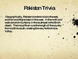 Pakistan Trivia -Geographically, Pakistan borders India in the east, and Iran and Afghanistan in the west.  In the north and west are arid mountains; in the southeast is the Sindh desert.  The Indus River runs the length of the country from north to south, creating the very fertile Indus Valley. 
