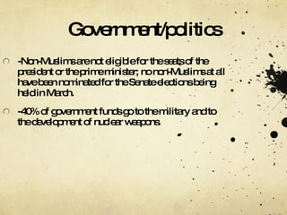 Government/politics -Non-Muslims are not eligible for the seats of the president or the prime minister; no non-Muslims at all have been nominated for the Senate elections being held in March. -40% of government funds go to the military and to the development of nuclear weapons. 