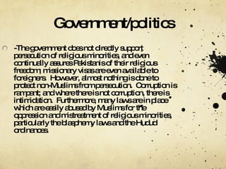 Government/politics -The government does not directly support persecution of religious minorities, and even continually assures Pakistanis of their religious freedom; missionary visas are even available to foreigners.  However, almost nothing is done to protect non-Muslims from persecution.  Corruption is rampant; and where there is not corruption, there is intimidation.  Furthermore, many laws are in place which are easily abused by Muslims for the oppression and mistreatment of religious minorities, particularly the blasphemy laws and the Hudud ordinances. 