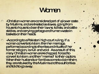 Women -Christian women are considered part of a lower caste by Muslims, and are treated as slaves, going from house to house to clean their lawns, toilets, and cattle stables, and carrying garbage and human waste in baskets on their heads. -According to a Pakistani high court ruling, if a woman converts to Islam, then her marriage, performed according to the rites and rituals of her former religion, is null and void.  As a result of this, many Christian women are kidnapped, forced to convert to Islam, and then "married" to their captors.  When their husbands or families come to claim them, they are rebuked by the Muslims and the authorities and told to go away. 
