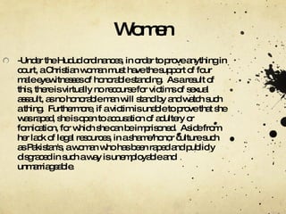 Women -Under the Hudud ordinances, in order to prove anything in court, a Christian woman must have the support of four male eyewitnesses of honorable standing.  As a result of this, there is virtually no recourse for victims of sexual assault, as no honorable man will stand by and watch such a thing.  Furthermore, if a victim is unable to prove that she was raped, she is open to accusation of adultery or fornication, for which she can be imprisoned.  Aside from her lack of legal resources, in a shame/honor culture such as Pakistan's, a woman who has been raped and publicly disgraced in such a way is unemployable and unmarriageable. 