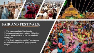 FAIR AND FESTIVALS:
• The customs of the Muslims in
Pakistanare same everywhere. Eidul-fitr,
Eidul - Azha and Urs at the shrines held
every year.
• The festivals celebratedin Pakistanare
of national, religious,or geographical
origin.
 