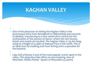 KAGHAN VALLEY


One of the pleasures of visiting the Kaghan Valley is the
picturesque drive from Rawalpindi to Abbottabad and onwards
to Balakot, transferring to a four-wheel drive vehicle for the
continuation of the journey to Naran, where the rest houses,
hotels and motels are located. The Kaghan Valley is 154 Km long,
rising to a height of 4,148m at Babusar Pass in the north. This is
an ideal area for trekking and trout fishing and is a paradise for
the botanist.

Lake Saif-ul-Muluk is one of the most popular scenic spots in the
valley. This deep blue lake offers an awe-inspiring view of
Mountain. Malika Parbat - Queen of Mountains (5,291m).
 