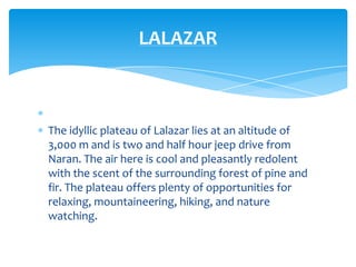 LALAZAR



The idyllic plateau of Lalazar lies at an altitude of
3,000 m and is two and half hour jeep drive from
Naran. The air here is cool and pleasantly redolent
with the scent of the surrounding forest of pine and
fir. The plateau offers plenty of opportunities for
relaxing, mountaineering, hiking, and nature
watching.
 