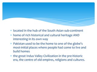 located in the hub of the South Asian sub-continent
home of rich historical and cultural heritage AND
interesting in its own way
Pakistan used to be the home to one of the globe's
most-initial places where people had come to live and
build homes
the great Indus Valley Civilization in the pre-historic
era, the centre of old empires, religions and cultures.
 