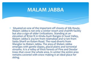 MALAM JABBA


 Situated on one of the important off shoots of Silk Route,
Malam Jabba is not only a winter resort and chairlift facility
but also a sign of older civilizations. Standing at an
elevation of 8700 ft in Hindu Kush Ranges in Swat Valley,
Malam Jabba is 314 km from Islamabad and 51 km from
Saidu Sharif on Kalam Road. The road diverts from
Manglor to Malam Jabba. The area of Malam Jabba
emerges with gentle slopes, placid plains and torrential
streams. It is a valley of thick forests of Pine and Deodar
trees that cover the whole area. In winter the entire area
remains covered with snow making it an ideal place for
skiing.
 