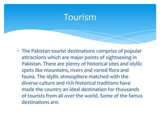 Tourism


The Pakistan tourist destinations comprise of popular
attractions which are major points of sightseeing in
Pakistan. There are plenty of historical sites and idyllic
spots like mountains, rivers and varied flora and
fauna. The idyllic atmosphere matched with the
diverse culture and rich historical traditions have
made the country an ideal destination for thousands
of tourists from all over the world. Some of the famus
destinations are:
 