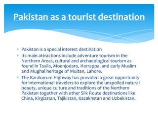 Pakistan as a tourist destination


  Pakistan is a special interest destination
  Its main attractions include adventure tourism in the
  Northern Areas, cultural and archaeological tourism as
  found in Taxila, Moenjodaro, Harrappa, and early Muslim
  and Mughal heritage of Multan, Lahore.
  The Karakorum Highway has provided a great opportunity
  for international travelers to explore the unspoiled natural
  beauty, unique culture and traditions of the Northern
  Pakistan together with other Silk Route destinations like
  China, Kirgizstan, Tajikistan, Kazakhstan and Uzbekistan.
 