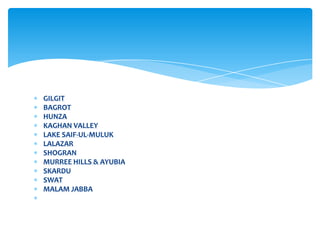 GILGIT
BAGROT
HUNZA
KAGHAN VALLEY
LAKE SAIF-UL-MULUK
LALAZAR
SHOGRAN
MURREE HILLS & AYUBIA
SKARDU
SWAT
MALAM JABBA
 