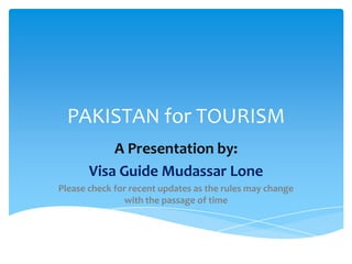 PAKISTAN for TOURISM
           A Presentation by:
       Visa Guide Mudassar Lone
Please check for recent updates as the rules may change
               with the passage of time
 