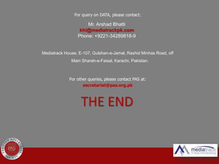 For query on DATA, please contact:
Mediatrack House, E-107, Gulshan-e-Jamal, Rashid Minhas Road, off
Main Sharah-e-Faisal, Karachi, Pakistan.
For other queries, please contact PAS at:
secretariat@pas.org.pk
Mr. Arshad Bhatti
khi@mediatrackpk.com
Phone: +9221-34289818-9
THE END
 