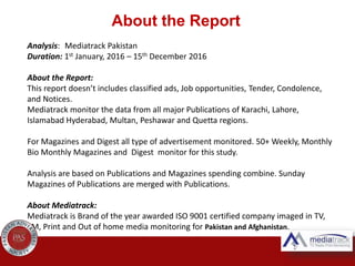 Analysis: Mediatrack Pakistan
Duration: 1st January, 2016 – 15th December 2016
About the Report:
This report doesn’t includes classified ads, Job opportunities, Tender, Condolence,
and Notices.
Mediatrack monitor the data from all major Publications of Karachi, Lahore,
Islamabad Hyderabad, Multan, Peshawar and Quetta regions.
For Magazines and Digest all type of advertisement monitored. 50+ Weekly, Monthly
Bio Monthly Magazines and Digest monitor for this study.
Analysis are based on Publications and Magazines spending combine. Sunday
Magazines of Publications are merged with Publications.
About Mediatrack:
Mediatrack is Brand of the year awarded ISO 9001 certified company imaged in TV,
FM, Print and Out of home media monitoring for Pakistan and Afghanistan.
About the Report
 