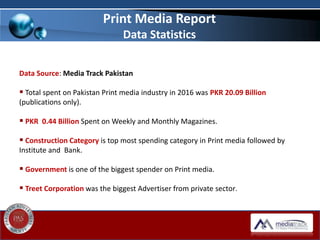 Data Source: Media Track Pakistan
 Total spent on Pakistan Print media industry in 2016 was PKR 20.09 Billion
(publications only).
 PKR 0.44 Billion Spent on Weekly and Monthly Magazines.
 Construction Category is top most spending category in Print media followed by
Institute and Bank.
 Government is one of the biggest spender on Print media.
 Treet Corporation was the biggest Advertiser from private sector.
Print Media Report
Data Statistics
 