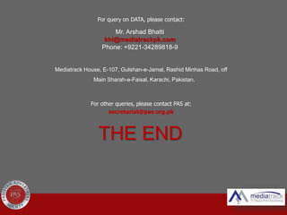For query on DATA, please contact:
Mediatrack House, E-107, Gulshan-e-Jamal, Rashid Minhas Road, off
Main Sharah-e-Faisal, Karachi, Pakistan.
For other queries, please contact PAS at:
secretariat@pas.org.pk
Mr. Arshad Bhatti
khi@mediatrackpk.com
Phone: +9221-34289818-9
THE END
 