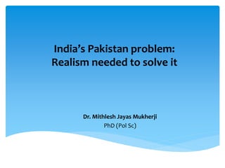 India’s Pakistan problem:
Realism needed to solve it
Dr. Mithlesh Jayas Mukherji
PhD (Pol Sc)
 
