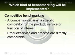 Which kind of benchmarking will be
implemented?
Competitive benchmarking
• A comparison against a specific
competitor for the product, service or
function of interest.
• Product/service and process are directly
comparable.
 