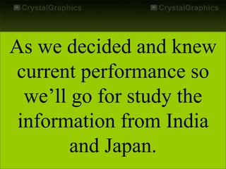 As we decided and knew
current performance so
we’ll go for study the
information from India
and Japan.
 