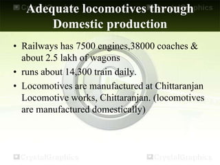 Adequate locomotives through
Domestic production
• Railways has 7500 engines,38000 coaches &
about 2.5 lakh of wagons
• runs about 14,300 train daily.
• Locomotives are manufactured at Chittaranjan
Locomotive works, Chittaranjan. (locomotives
are manufactured domestically)
 
