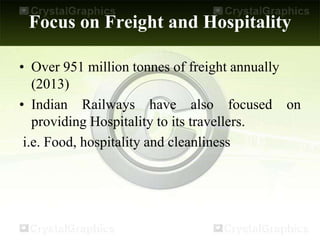 Focus on Freight and Hospitality
• Over 951 million tonnes of freight annually
(2013)
• Indian Railways have also focused on
providing Hospitality to its travellers.
i.e. Food, hospitality and cleanliness
 