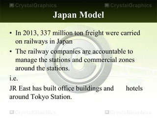 Japan Model
• In 2013, 337 million ton freight were carried
on railways in Japan
• The railway companies are accountable to
manage the stations and commercial zones
around the stations.
i.e.
JR East has built office buildings and hotels
around Tokyo Station.
 