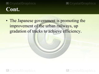 Cont.
• The Japanese government is promoting the
improvement of the urban railways, up
gradation of tracks to achieve efficiency.
 