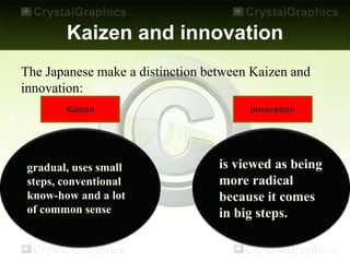 Kaizen and innovation
The Japanese make a distinction between Kaizen and
innovation:
Kaizen Innovation
gradual, uses small
steps, conventional
know-how and a lot
of common sense
is viewed as being
more radical
because it comes
in big steps.
 