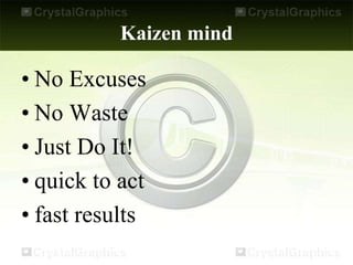 Kaizen mind
• No Excuses
• No Waste
• Just Do It!
• quick to act
• fast results
 