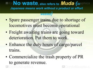 No waste, also refers to Muda (in
Japanese means work without a product or effort
wasted)
• Spare passenger trains due to shortage of
locomotives must become operational
• Freight awaiting trains are going toward
deterioration. Put them to work.
• Enhance the duty hours of cargo/parcel
trains.
• Commercialize the trash property of PR
to generate revenue.
 