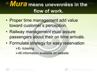 Mura means unevenness in the
flow of work.
• Proper time management add value
toward customer’s perception.
• Railway management must assure
passengers about their on time arrivals.
• Formulate strategy for easy reservation
E- ticketing
All information available on website
 