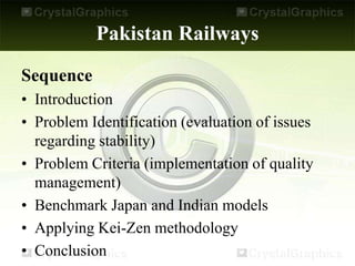 Pakistan Railways
Sequence
• Introduction
• Problem Identification (evaluation of issues
regarding stability)
• Problem Criteria (implementation of quality
management)
• Benchmark Japan and Indian models
• Applying Kei-Zen methodology
• Conclusion
 