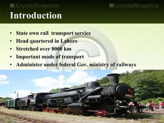 Introduction
• State own rail transport service
• Head quartered in Lahore
• Stretched over 8000 km
• Important mode of transport
• Administer under federal Gov. ministry of railways
 