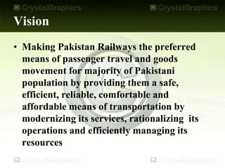 Vision
• Making Pakistan Railways the preferred
means of passenger travel and goods
movement for majority of Pakistani
population by providing them a safe,
efficient, reliable, comfortable and
affordable means of transportation by
modernizing its services, rationalizing its
operations and efficiently managing its
resources
 