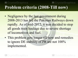 Problem criteria (2008-Till now)
• Negligence by the last government during
2008-2013 has led the Pakistan Railways down
rapidly. As of mid-2012, it was decided to stop
all goods train haulage due to severe shortage
of locomotives and fuel.
• This problem gets longer till now and remedies
to ignore DE stability of PR are not 100%
implemented.
 