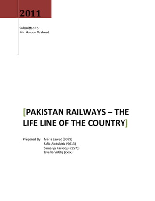 2011
Submitted to:
Mr. Haroon Waheed




 [PAKISTAN RAILWAYS – THE
 LIFE LINE OF THE COUNTRY]
 Prepared By: Maria Jawed (9689)
              Safia AbdulAziz (9613)
              Sumaiya Farooqui (9570)
              Javeria Siddiq (xxxx)
 