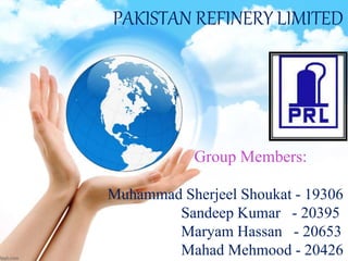 Group Members:
Muhammad Sherjeel Shoukat - 19306
Sandeep Kumar - 20395
Maryam Hassan - 20653
Mahad Mehmood - 20426
PAKISTAN REFINERY LIMITED
 