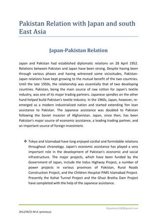 Pakistan Relation with Japan and south
East Asia
Japan-Pakistan Relation
Japan and Pakistan had established diplomatic relations on 28 April 1952.
Relations between Pakistan and Japan have been strong. Despite having been
through various phases and having witnessed some vicissitudes, PakistanJapan relations have kept growing to the mutual benefit of the two countries.
Until the late 1950s, the relationship was essentially that of two developing
countries. Pakistan, being the main source of raw cotton for Japan's textile
industry, was one of its major trading partners. Japanese spindles on the other
hand helped build Pakistan's textile industry. In the 1960s, Japan, however, reemerged as a modern industrialized nation and started extending Yen loan
assistance to Pakistan. The Japanese assistance was doubled to Pakistan
following the Soviet invasion of Afghanistan. Japan, since then, has been
Pakistan's major source of economic assistance, a leading trading partner, and
an important source of foreign investment.

 Tokyo and Islamabad have long enjoyed cordial and formidable relations
throughout chronology. Japan's economic assistance has played a very
important role in the development of Pakistan's economic and social
infrastructure. The major projects, which have been funded by the
Government of Japan, include the Indus Highway Project, a number of
power projects in various provinces of Pakistan, Rural Roads
Construction Project, and the Children Hospital PIMS Islamabad Project.
Presently the Kohat Tunnel Project and the Ghazi Brotha Dam Project
have completed with the help of the Japanese assistance.

Rajaaleem180@gmail.com
2K12/IR/21 M.A. (previous)

 