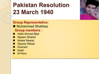 Pakistan Resolution
23 March 1940
Group Representative:
 Muhammad Shahbaz
Group members :
 Hafiz Ahmad Bilal
 Naeem Shahid
 Idrees Nawaz
 Gayoor Abbas
 Husnain
 Asad
 Ali Raza
 