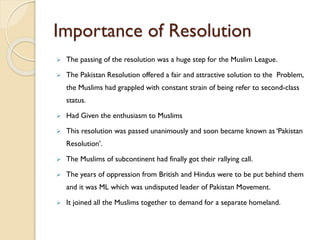 Importance of Resolution
 The passing of the resolution was a huge step for the Muslim League.
 The Pakistan Resolution offered a fair and attractive solution to the Problem,
the Muslims had grappled with constant strain of being refer to second-class
status.
 Had Given the enthusiasm to Muslims
 This resolution was passed unanimously and soon became known as ‘Pakistan
Resolution’.
 The Muslims of subcontinent had finally got their rallying call.
 The years of oppression from British and Hindus were to be put behind them
and it was ML which was undisputed leader of Pakistan Movement.
 It joined all the Muslims together to demand for a separate homeland.
 